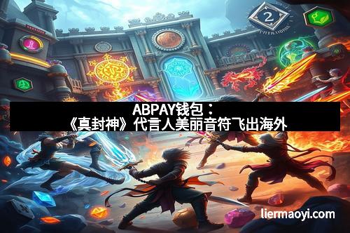 ABPAY钱包：《真封神》代言人美丽音符飞出海外